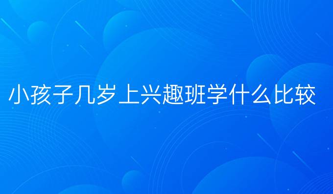 小孩子几岁上兴趣班学什么比较好