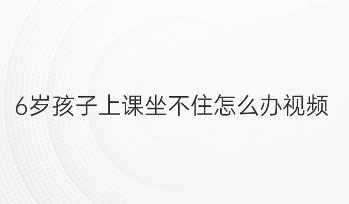 6岁孩子上课坐不住怎么办视频