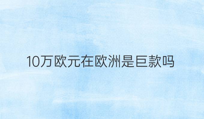 10万欧元在欧洲是巨款吗