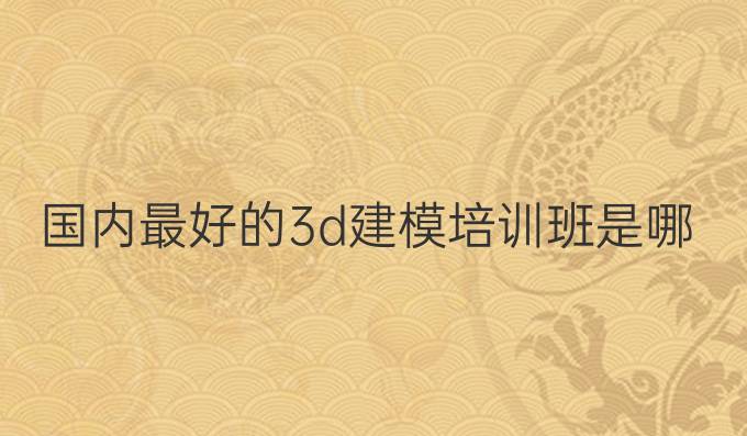 国内最好的3d建模培训班是哪个