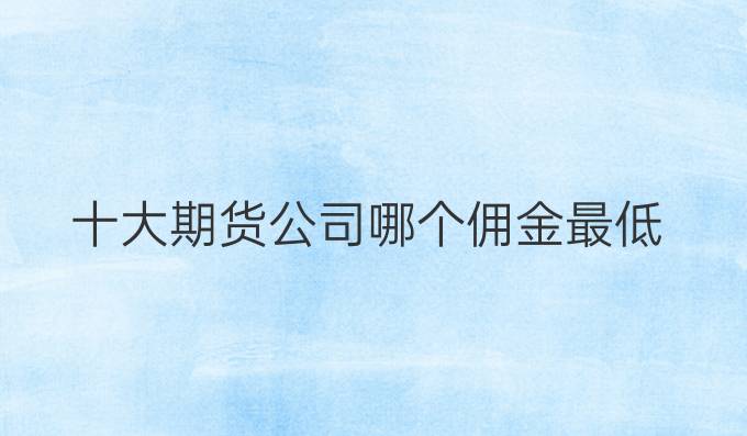 十大期货公司哪个佣金最低