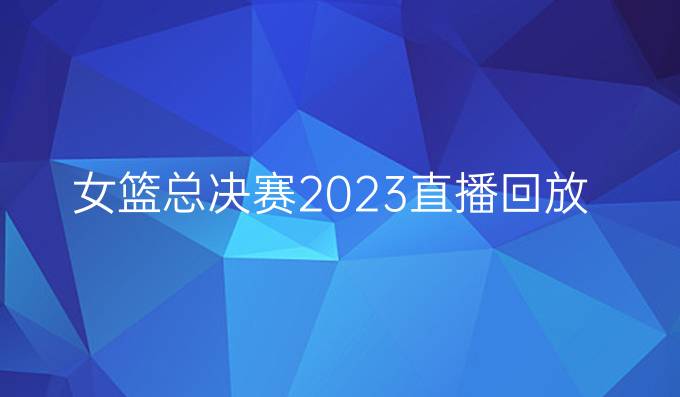 女篮总决赛2023直播回放