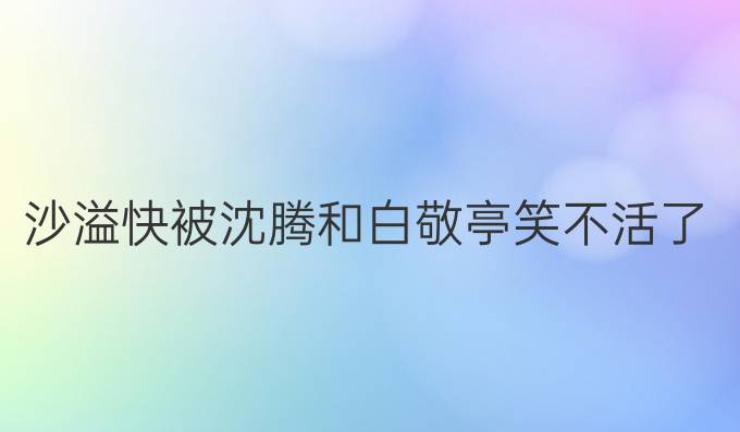 沙溢快被沈腾和白敬亭笑不活了