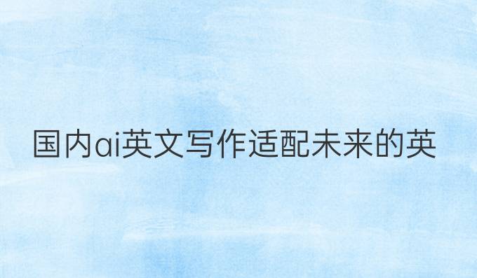 国内ai英文写作:适配未来的英文写作利器》