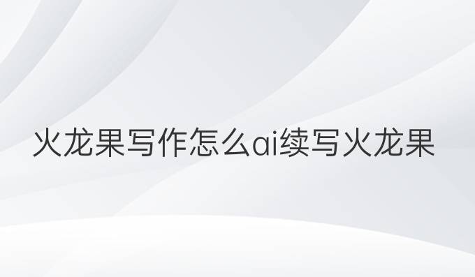 火龙果写作怎么ai续写:火龙果AI续写技巧，创作提升成绩的最佳选择