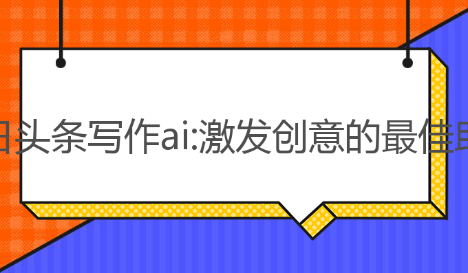 今日头条写作ai:激发创意的最佳助手