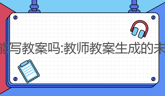ai写作能写教案吗:教师教案生成的未来之选