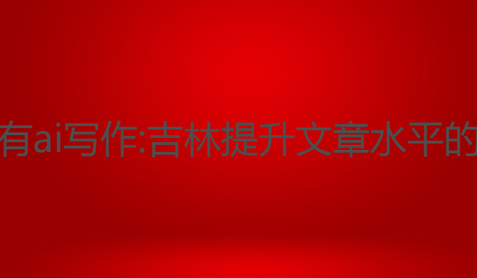 吉林哪里有ai写作:吉林提升文章水平的最佳选择