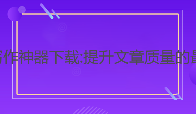 ai辅助写作神器下载:提升文章质量的最佳神器