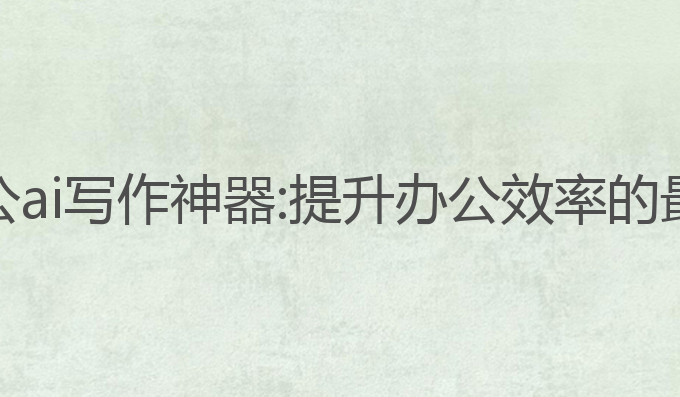 政府办公ai写作神器:提升办公效率的最佳助手
