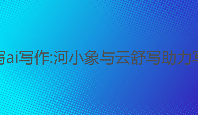 河小象写作和云舒写ai写作:河小象与云舒写助力写作者提升写作技能