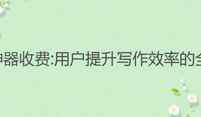 ai全自动写作神器收费:用户提升写作效率的全自动收费神器