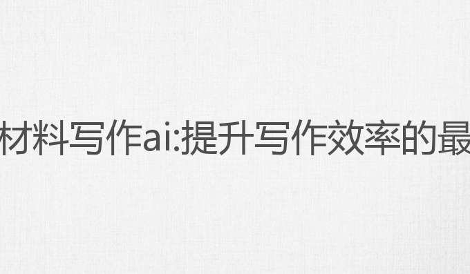 公务员材料写作ai:提升写作效率的最佳工具