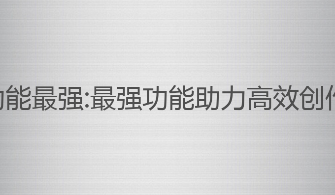 哪个ai写作功能最强:最强功能助力高效创作与内容生成