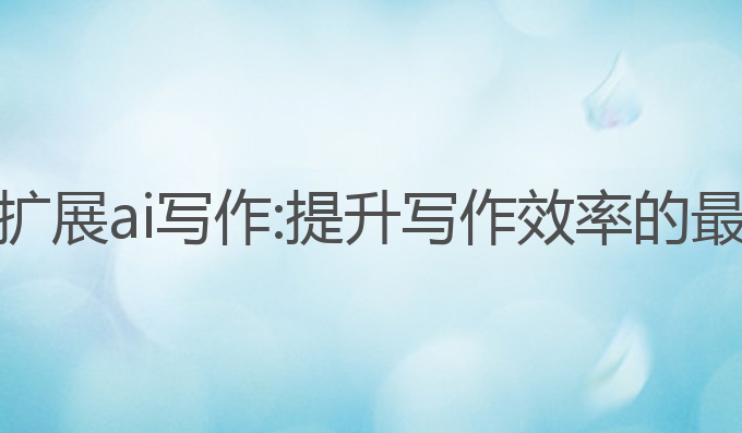 浏览器扩展ai写作:提升写作效率的最佳工具