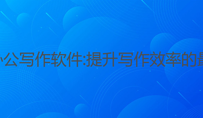 好的ai办公写作软件:提升写作效率的最佳工具