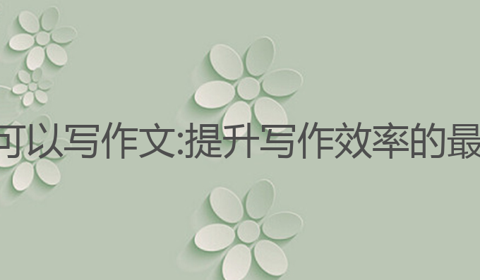 哪些ai可以写作文:提升写作效率的最佳选择