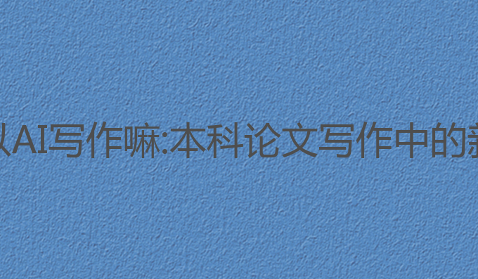 本科论文可以AI写作嘛:本科论文写作中的新机遇与挑战