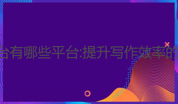 ai写作平台有哪些平台:提升写作效率的最佳工具