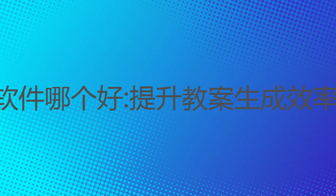 教师写作ai软件哪个好:提升教案生成效率的最佳选择