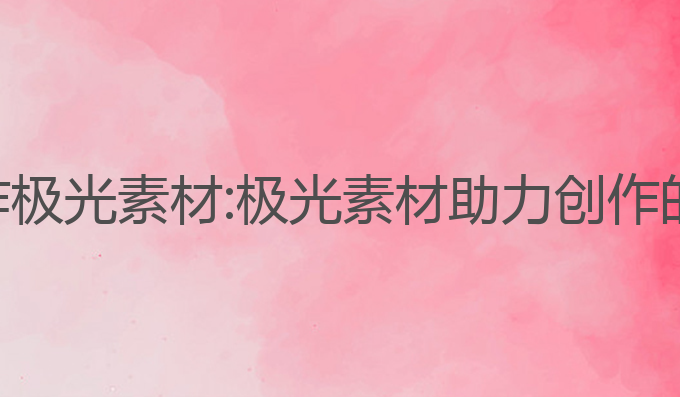 ai智能写作极光素材:极光素材助力创作的最佳工具